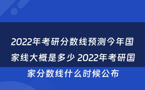 2022年考研分数线预测今年国家线大概是多少 2022年考研国家分数线什么时候公布