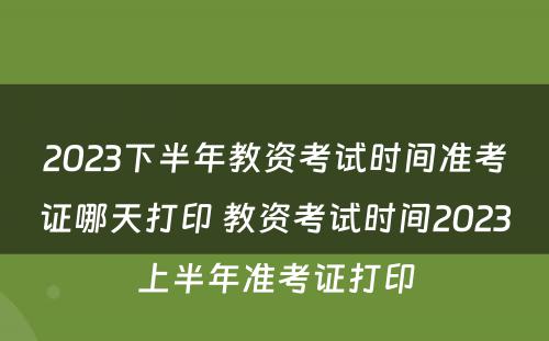 2023下半年教资考试时间准考证哪天打印 教资考试时间2023上半年准考证打印
