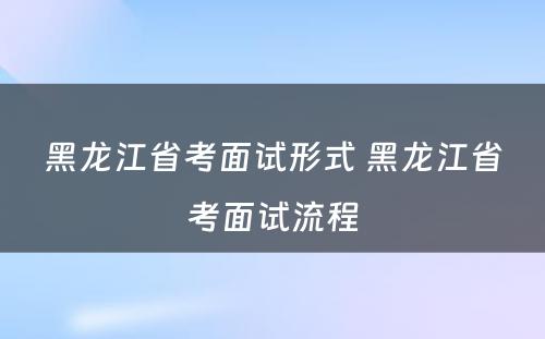 黑龙江省考面试形式 黑龙江省考面试流程