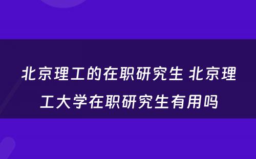 北京理工的在职研究生 北京理工大学在职研究生有用吗