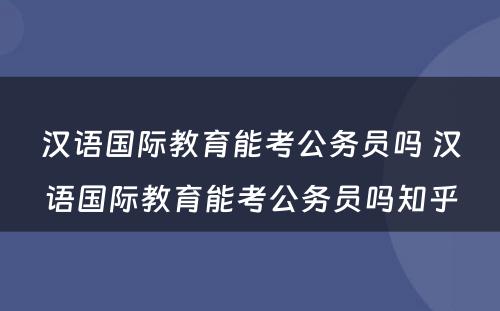 汉语国际教育能考公务员吗 汉语国际教育能考公务员吗知乎