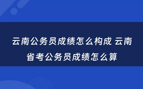 云南公务员成绩怎么构成 云南省考公务员成绩怎么算