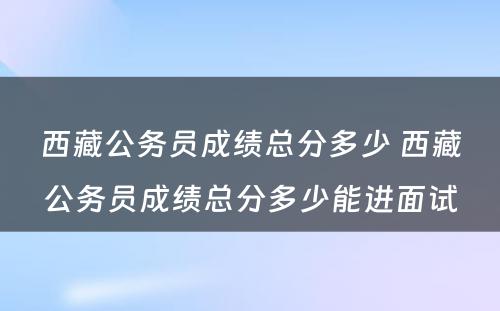 西藏公务员成绩总分多少 西藏公务员成绩总分多少能进面试