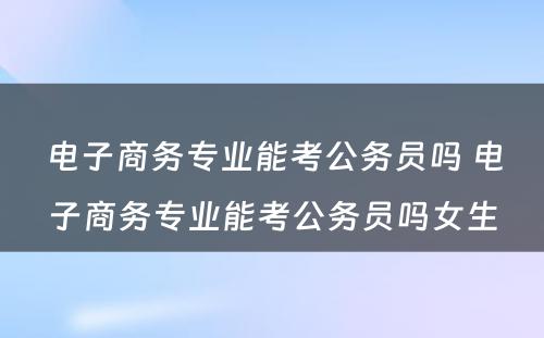 电子商务专业能考公务员吗 电子商务专业能考公务员吗女生