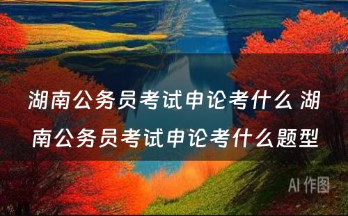 湖南公务员考试申论考什么 湖南公务员考试申论考什么题型