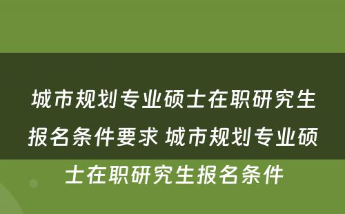 城市规划专业硕士在职研究生报名条件要求 城市规划专业硕士在职研究生报名条件