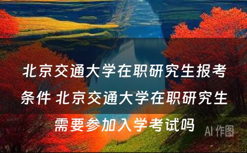 北京交通大学在职研究生报考条件 北京交通大学在职研究生需要参加入学考试吗