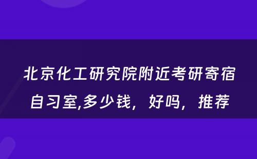 北京化工研究院附近考研寄宿自习室,多少钱，好吗，推荐