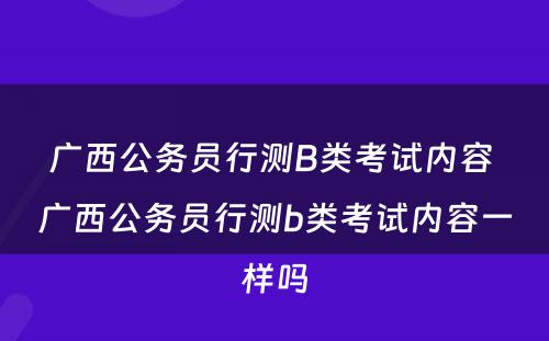 广西公务员行测B类考试内容 广西公务员行测b类考试内容一样吗