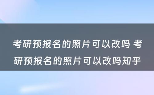 考研预报名的照片可以改吗 考研预报名的照片可以改吗知乎