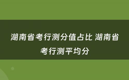 湖南省考行测分值占比 湖南省考行测平均分