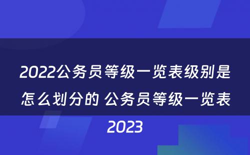 2022公务员等级一览表级别是怎么划分的 公务员等级一览表2023