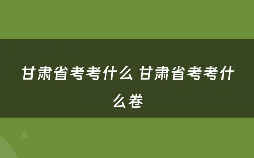 甘肃省考考什么 甘肃省考考什么卷