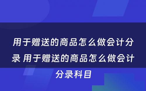 用于赠送的商品怎么做会计分录 用于赠送的商品怎么做会计分录科目