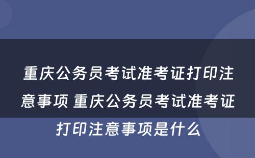 重庆公务员考试准考证打印注意事项 重庆公务员考试准考证打印注意事项是什么