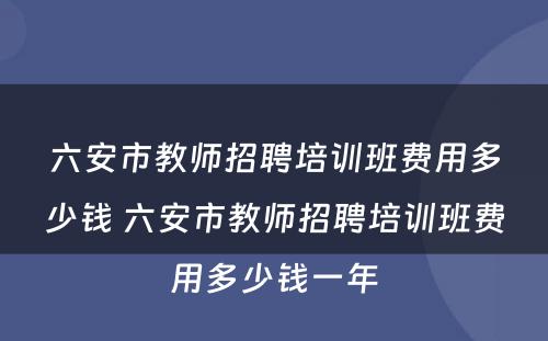 六安市教师招聘培训班费用多少钱 六安市教师招聘培训班费用多少钱一年