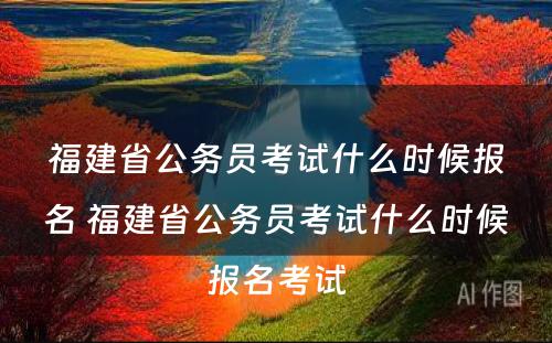 福建省公务员考试什么时候报名 福建省公务员考试什么时候报名考试