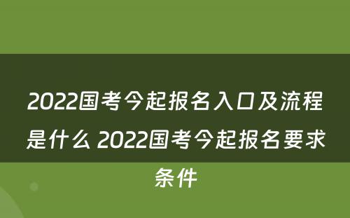 2022国考今起报名入口及流程是什么 2022国考今起报名要求条件