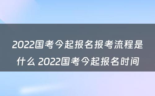 2022国考今起报名报考流程是什么 2022国考今起报名时间
