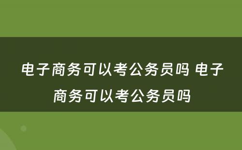 电子商务可以考公务员吗 电子商务可以考公务员吗