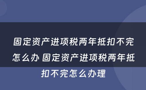 固定资产进项税两年抵扣不完怎么办 固定资产进项税两年抵扣不完怎么办理