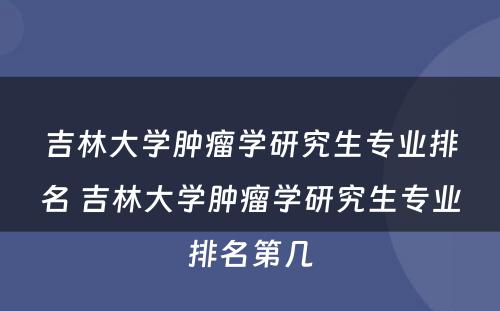 吉林大学肿瘤学研究生专业排名 吉林大学肿瘤学研究生专业排名第几