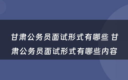 甘肃公务员面试形式有哪些 甘肃公务员面试形式有哪些内容