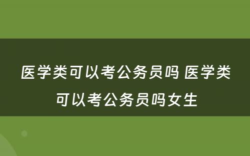 医学类可以考公务员吗 医学类可以考公务员吗女生