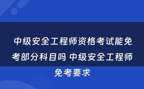 中级安全工程师资格考试能免考部分科目吗 中级安全工程师免考要求