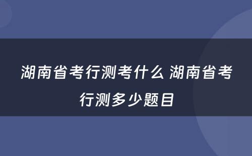 湖南省考行测考什么 湖南省考行测多少题目