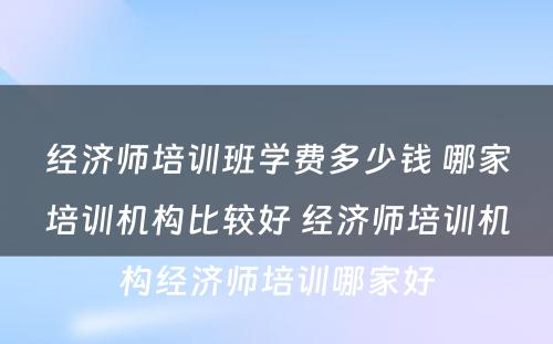 经济师培训班学费多少钱 哪家培训机构比较好 经济师培训机构经济师培训哪家好