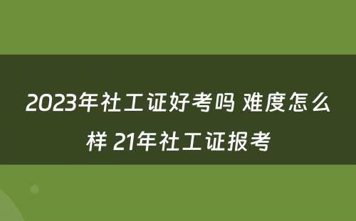 2023年社工证好考吗 难度怎么样 21年社工证报考
