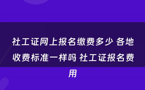 社工证网上报名缴费多少 各地收费标准一样吗 社工证报名费用