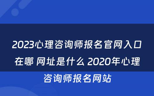 2023心理咨询师报名官网入口在哪 网址是什么 2020年心理咨询师报名网站
