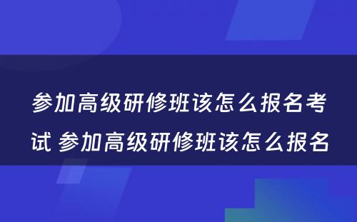 参加高级研修班该怎么报名考试 参加高级研修班该怎么报名