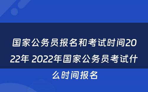 国家公务员报名和考试时间2022年 2022年国家公务员考试什么时间报名