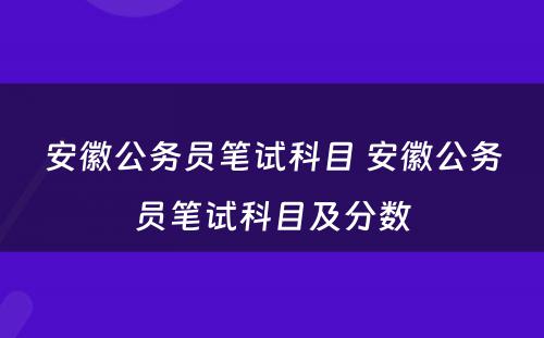 安徽公务员笔试科目 安徽公务员笔试科目及分数