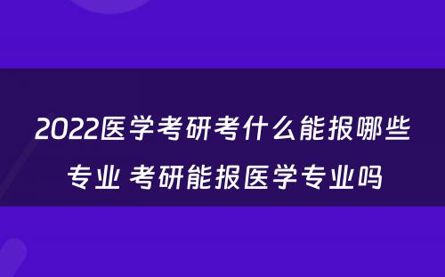 2022医学考研考什么能报哪些专业 考研能报医学专业吗