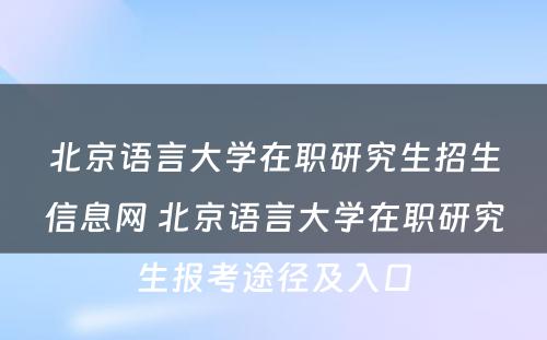 北京语言大学在职研究生招生信息网 北京语言大学在职研究生报考途径及入口