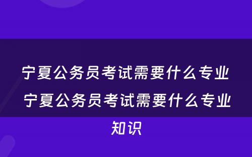 宁夏公务员考试需要什么专业 宁夏公务员考试需要什么专业知识