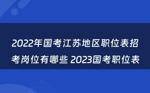 2022年国考江苏地区职位表招考岗位有哪些 2023国考职位表