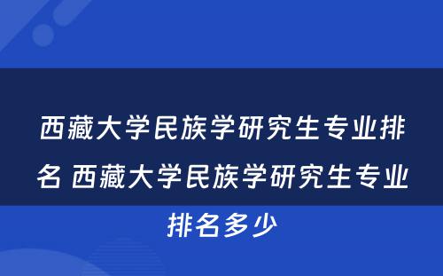 西藏大学民族学研究生专业排名 西藏大学民族学研究生专业排名多少