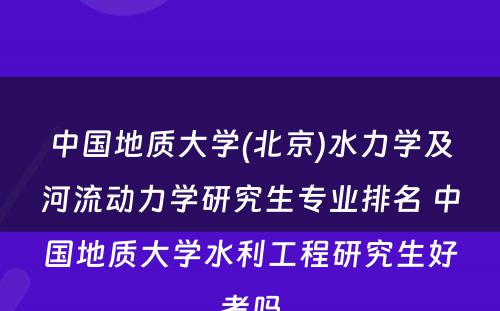 中国地质大学(北京)水力学及河流动力学研究生专业排名 中国地质大学水利工程研究生好考吗