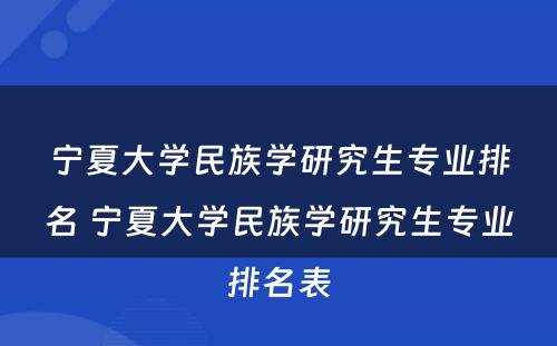 宁夏大学民族学研究生专业排名 宁夏大学民族学研究生专业排名表