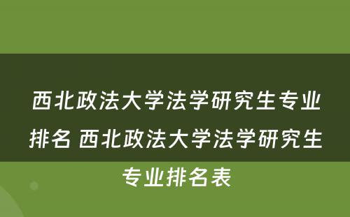 西北政法大学法学研究生专业排名 西北政法大学法学研究生专业排名表
