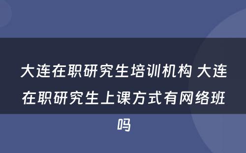 大连在职研究生培训机构 大连在职研究生上课方式有网络班吗