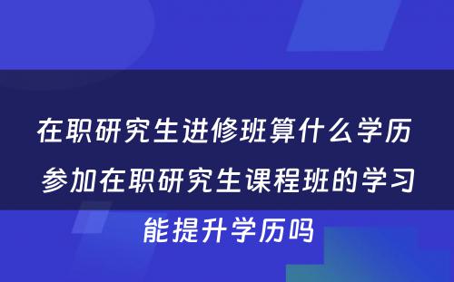 在职研究生进修班算什么学历 参加在职研究生课程班的学习能提升学历吗