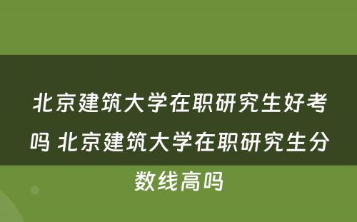 北京建筑大学在职研究生好考吗 北京建筑大学在职研究生分数线高吗