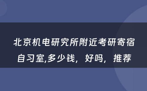 北京机电研究所附近考研寄宿自习室,多少钱，好吗，推荐