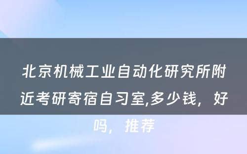 北京机械工业自动化研究所附近考研寄宿自习室,多少钱，好吗，推荐